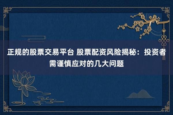 正规的股票交易平台 股票配资风险揭秘：投资者需谨慎应对的几大问题