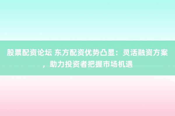 股票配资论坛 东方配资优势凸显：灵活融资方案，助力投资者把握市场机遇