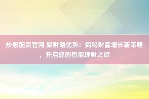 炒股配资官网 聚财略优势：揭秘财富增长新策略，开启您的智能理财之旅