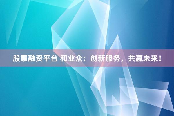 股票融资平台 和业众：创新服务，共赢未来！