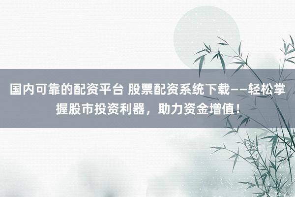 国内可靠的配资平台 股票配资系统下载——轻松掌握股市投资利器，助力资金增值！