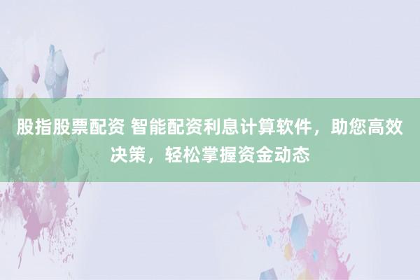 股指股票配资 智能配资利息计算软件，助您高效决策，轻松掌握资金动态