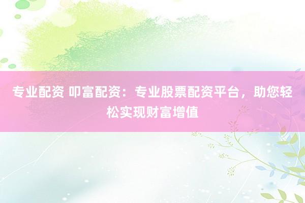 专业配资 叩富配资：专业股票配资平台，助您轻松实现财富增值