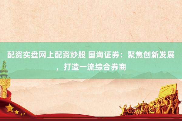 配资实盘网上配资炒股 国海证券：聚焦创新发展，打造一流综合券商
