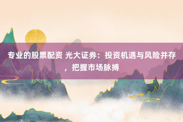 专业的股票配资 光大证券：投资机遇与风险并存，把握市场脉搏