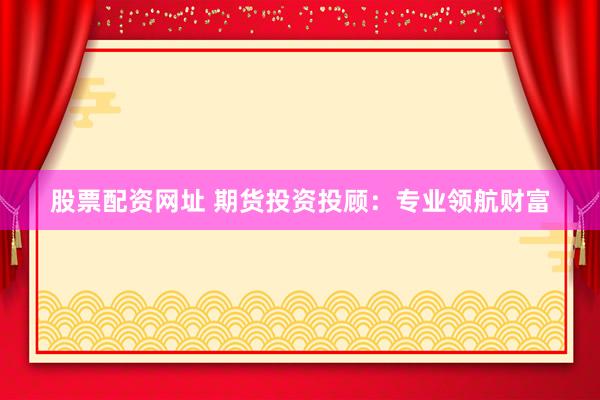 股票配资网址 期货投资投顾：专业领航财富