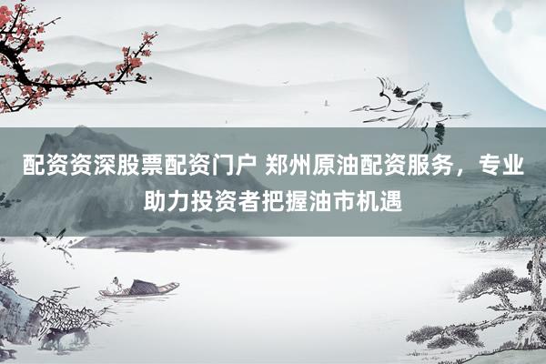 配资资深股票配资门户 郑州原油配资服务,专业助力投资者把握油市机遇