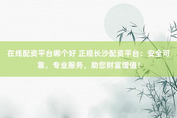 在线配资平台哪个好 正规长沙配资平台：安全可靠，专业服务，助您财富增值！