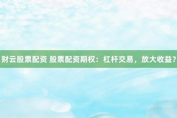 财云股票配资 股票配资期权：杠杆交易，放大收益？