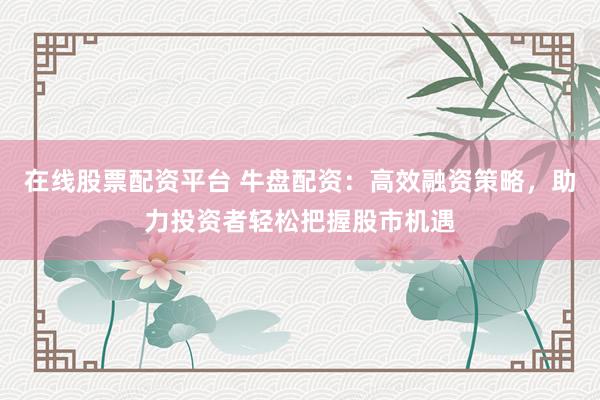 在线股票配资平台 牛盘配资：高效融资策略，助力投资者轻松把握股市机遇