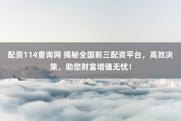 配资114查询网 揭秘全国前三配资平台,高效决策,助您财富增值无忧!