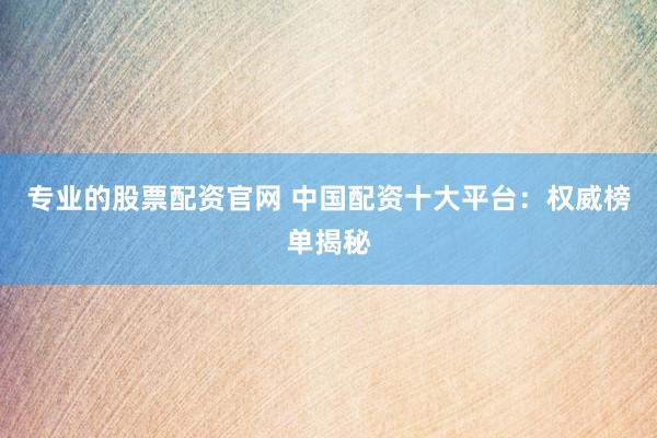 专业的股票配资官网 中国配资十大平台：权威榜单揭秘