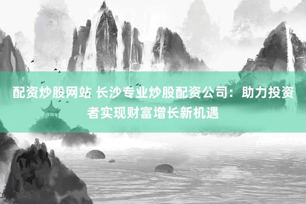 配资炒股网站 长沙专业炒股配资公司:助力投资者实现财富增长新机遇
