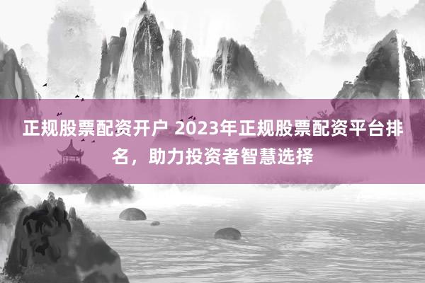 正规股票配资开户 2023年正规股票配资平台排名,助力投资者智慧选择