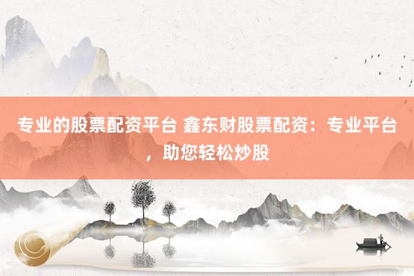 专业的股票配资平台 鑫东财股票配资：专业平台，助您轻松炒股
