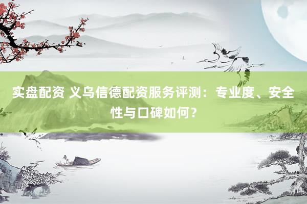 实盘配资 义乌信德配资服务评测：专业度、安全性与口碑如何？