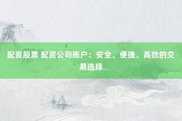 配资股票 配资公司账户：安全、便捷、高效的交易选择