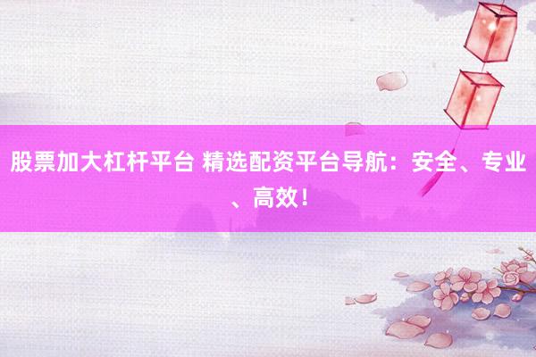 股票加大杠杆平台 精选配资平台导航：安全、专业、高效！
