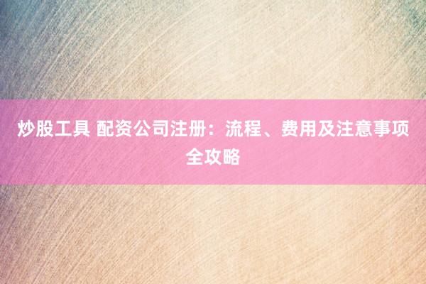 炒股工具 配资公司注册：流程、费用及注意事项全攻略