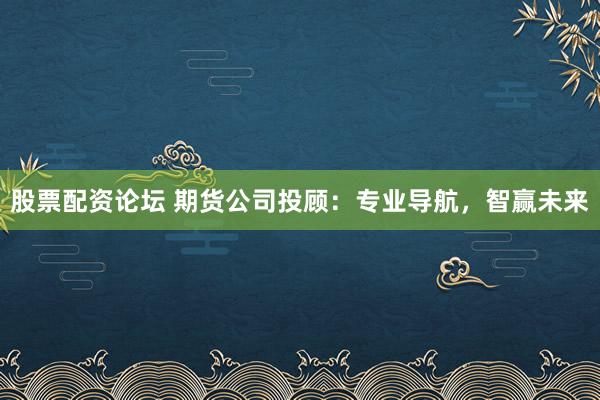 股票配资论坛 期货公司投顾：专业导航，智赢未来