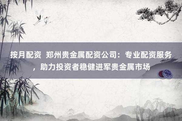 按月配资  郑州贵金属配资公司：专业配资服务，助力投资者稳健进军贵金属市场