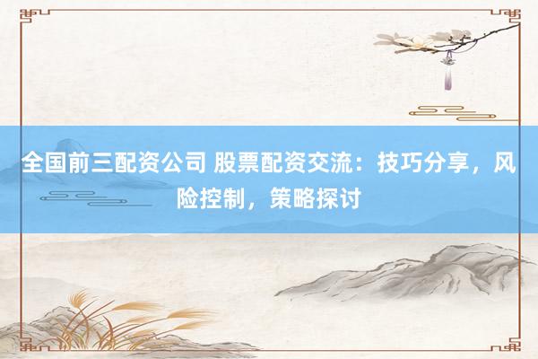 全国前三配资公司 股票配资交流：技巧分享，风险控制，策略探讨