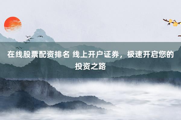 在线股票配资排名 线上开户证券，极速开启您的投资之路