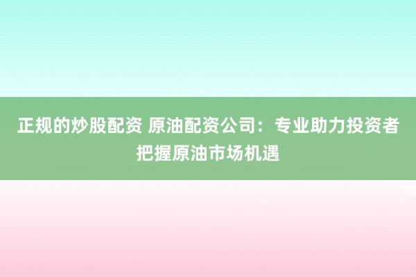 正规的炒股配资 原油配资公司：专业助力投资者把握原油市场机遇