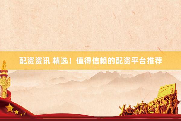 配资资讯 精选！值得信赖的配资平台推荐