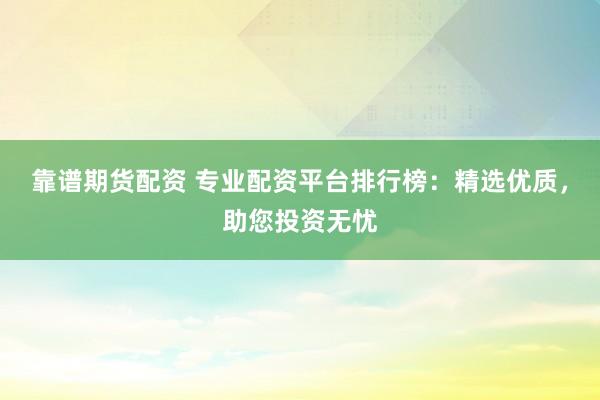 靠谱期货配资 专业配资平台排行榜：精选优质，助您投资无忧