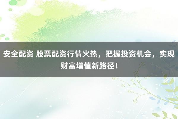 安全配资 股票配资行情火热，把握投资机会，实现财富增值新路径！