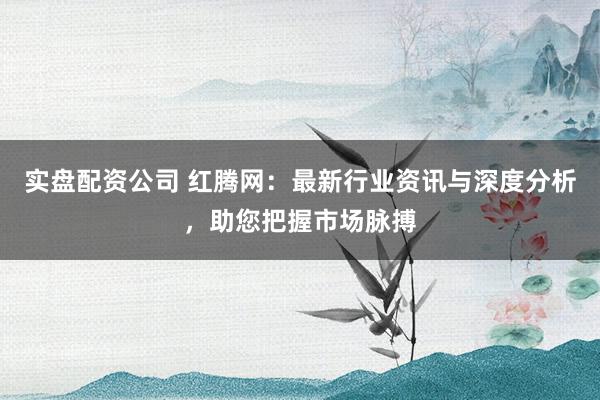 实盘配资公司 红腾网：最新行业资讯与深度分析，助您把握市场脉搏