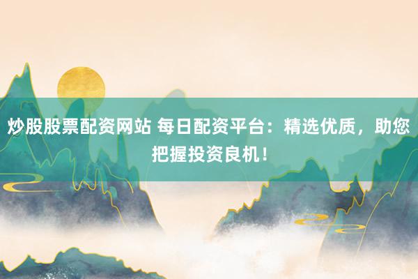 炒股股票配资网站 每日配资平台：精选优质，助您把握投资良机！