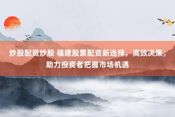 炒股配资炒股 福建股票配资新选择，高效决策，助力投资者把握市场机遇