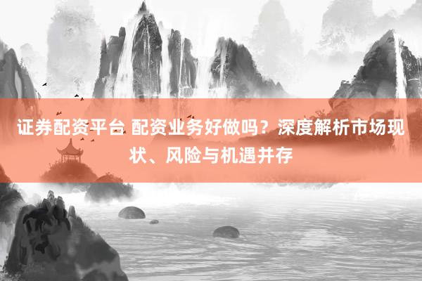 证券配资平台 配资业务好做吗？深度解析市场现状、风险与机遇并存
