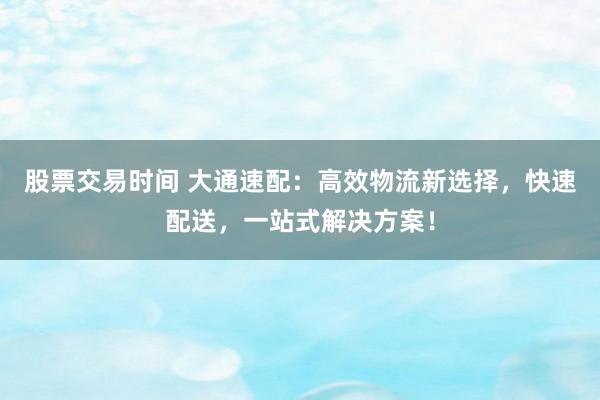 股票交易时间 大通速配：高效物流新选择，快速配送，一站式解决方案！