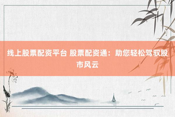 线上股票配资平台 股票配资通:助您轻松驾驭股市风云