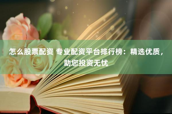 怎么股票配资 专业配资平台排行榜：精选优质，助您投资无忧