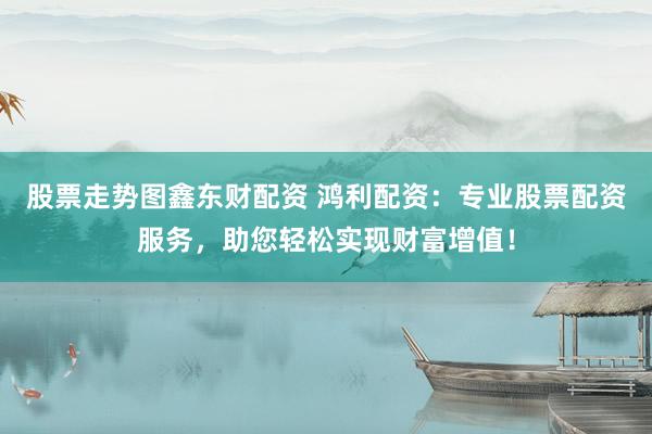 股票走势图鑫东财配资 鸿利配资:专业股票配资服务,助您轻松实现财富增值!