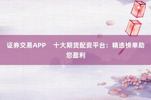 证券交易APP    十大期货配资平台：精选榜单助您盈利