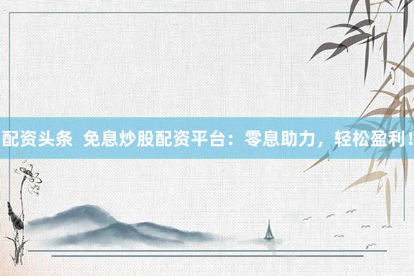 配资头条  免息炒股配资平台：零息助力，轻松盈利！