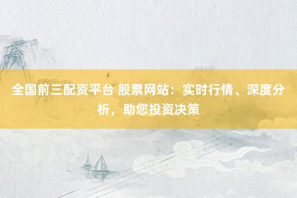 全国前三配资平台 股票网站：实时行情、深度分析，助您投资决策