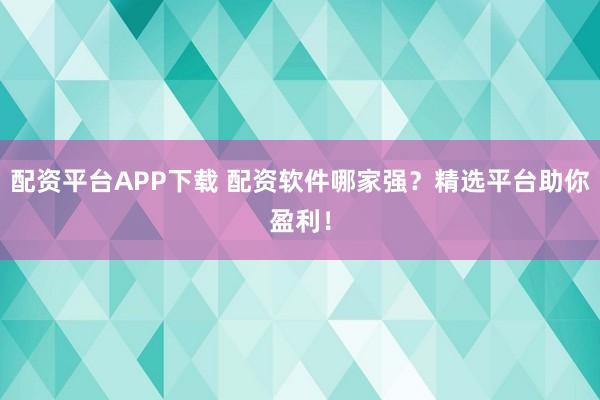 配资平台APP下载 配资软件哪家强？精选平台助你盈利！