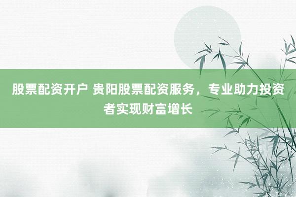 股票配资开户 贵阳股票配资服务，专业助力投资者实现财富增长