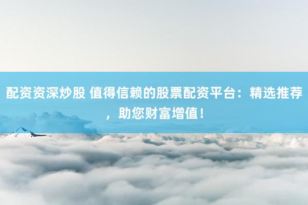 配资资深炒股 值得信赖的股票配资平台：精选推荐，助您财富增值！