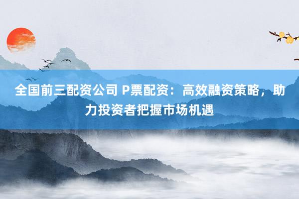 全国前三配资公司 P票配资：高效融资策略，助力投资者把握市场机遇