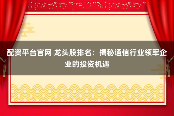 配资平台官网 龙头股排名：揭秘通信行业领军企业的投资机遇
