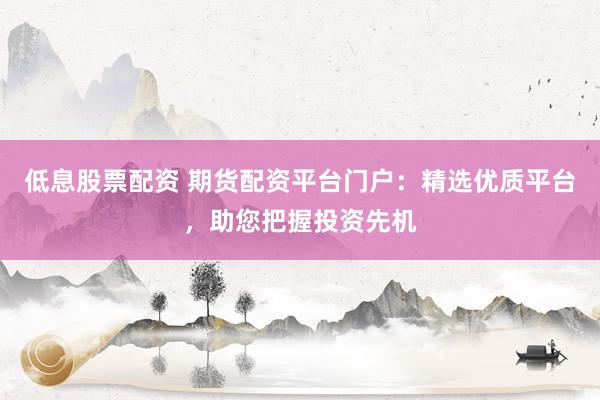 低息股票配资 期货配资平台门户：精选优质平台，助您把握投资先机