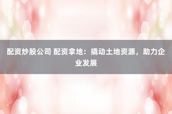 配资炒股公司 配资拿地：撬动土地资源，助力企业发展