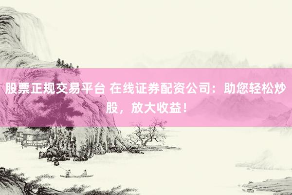 股票正规交易平台 在线证券配资公司：助您轻松炒股，放大收益！